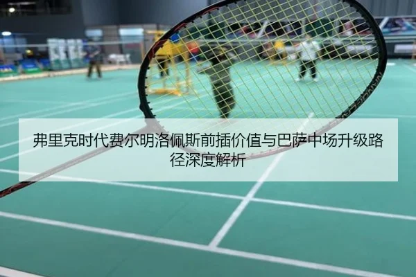 弗里克时代费尔明洛佩斯前插价值与巴萨中场升级路径深度解析