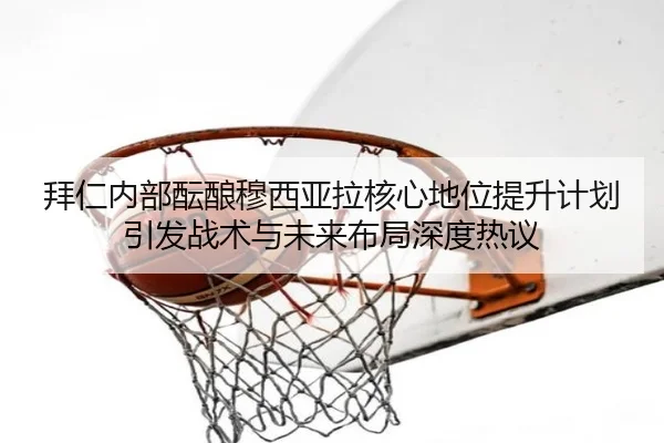 拜仁内部酝酿穆西亚拉核心地位提升计划引发战术与未来布局深度热议
