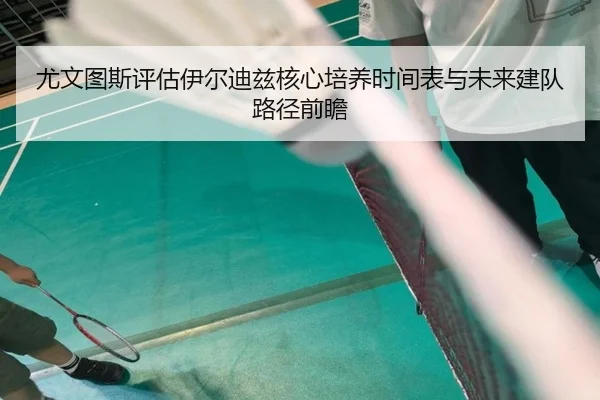 尤文图斯评估伊尔迪兹核心培养时间表与未来建队路径前瞻