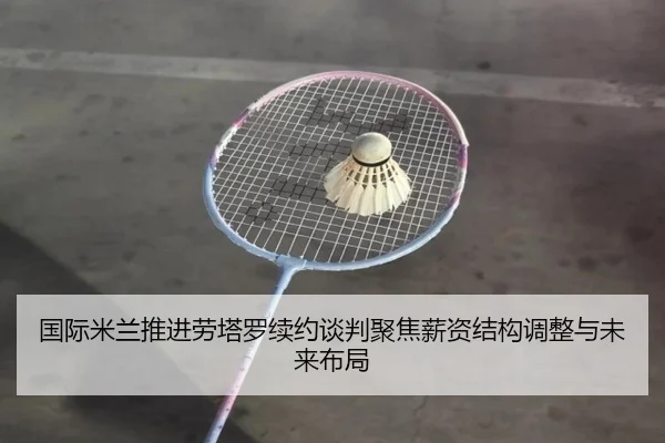 国际米兰推进劳塔罗续约谈判聚焦薪资结构调整与未来布局